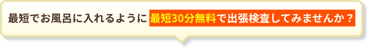 最短でお風呂に入れるように最短30分無料で出張検査しませんか?